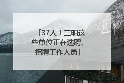 37人！三明这些单位正在选聘、招聘工作人员