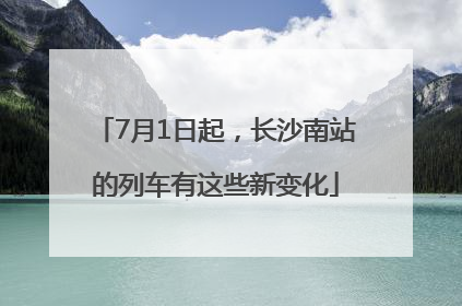 7月1日起，长沙南站的列车有这些新变化